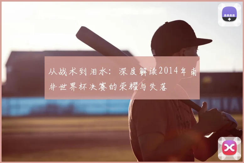 从战术到泪水：深度解读2014年南非世界杯决赛的荣耀与失落