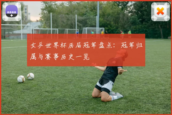 女乒世界杯历届冠军盘点：冠军归属与赛事历史一览
