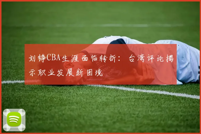 刘铮CBA生涯面临转折：台湾评论揭示职业发展新困境