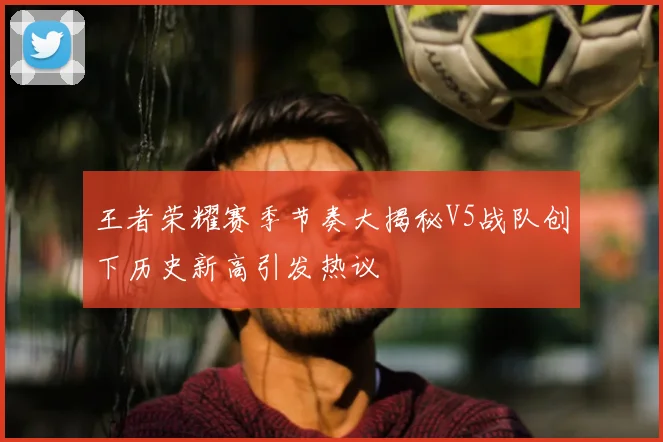 王者荣耀赛季节奏大揭秘V5战队创下历史新高引发热议