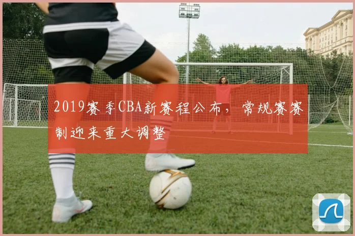 2019赛季CBA新赛程公布，常规赛赛制迎来重大调整