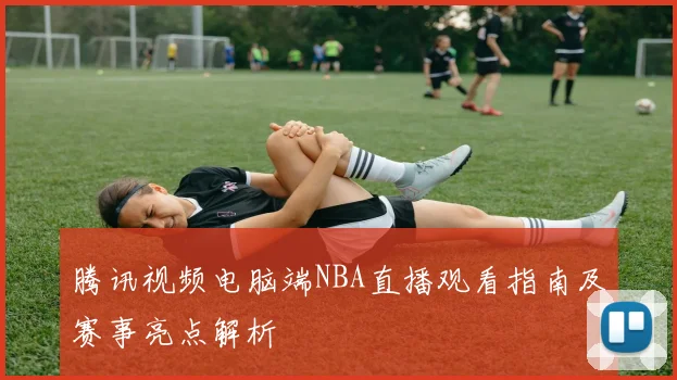 腾讯视频电脑端NBA直播观看指南及赛事亮点解析