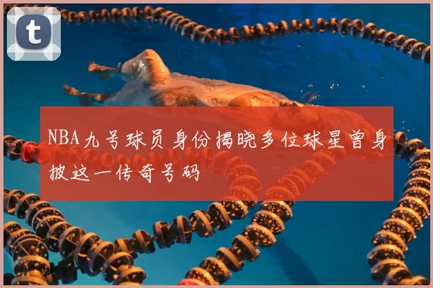 NBA九号球员身份揭晓多位球星曾身披这一传奇号码