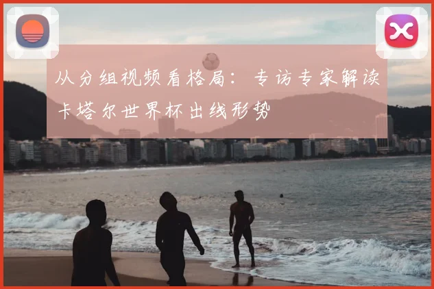 从分组视频看格局：专访专家解读卡塔尔世界杯出线形势
