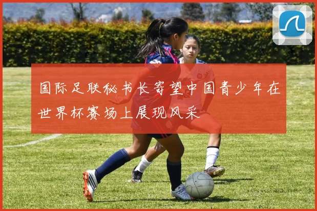 国际足联秘书长寄望中国青少年在世界杯赛场上展现风采
