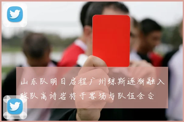 山东队明日启程广州琼斯逐渐融入球队高诗岩将于客场与队伍会合