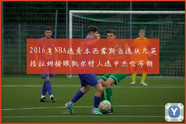 2016年NBA选秀本西蒙斯当选状元英格拉姆榜眼凯尔特人选中杰伦布朗