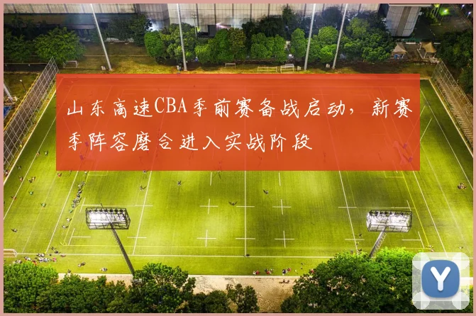 山东高速CBA季前赛备战启动,新赛季阵容磨合进入实战阶段