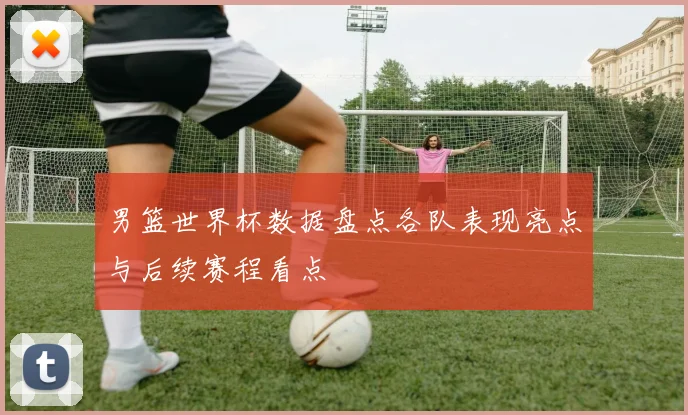 男篮世界杯数据盘点各队表现亮点与后续赛程看点