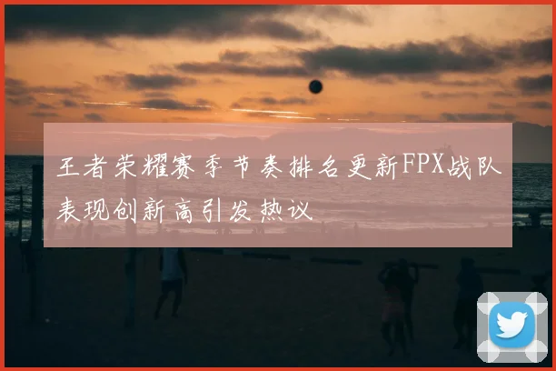 王者荣耀赛季节奏排名更新FPX战队表现创新高引发热议