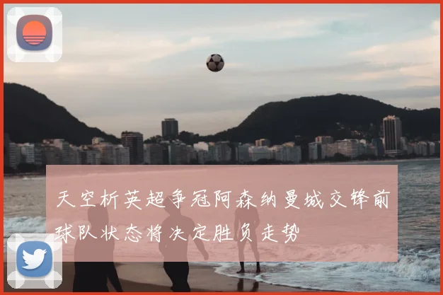 天空析英超争冠阿森纳曼城交锋前球队状态将决定胜负走势