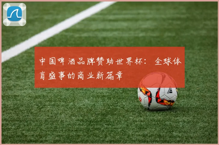 中国啤酒品牌赞助世界杯：全球体育盛事的商业新篇章