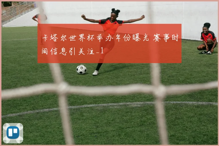 卡塔尔世界杯举办年份曝光 赛事时间信息引关注_1
