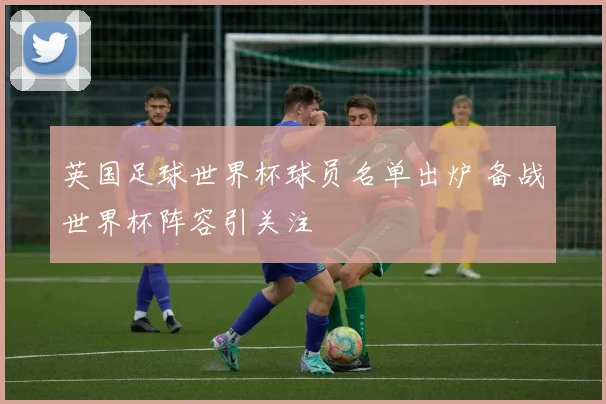 英国足球世界杯球员名单出炉 备战世界杯阵容引关注