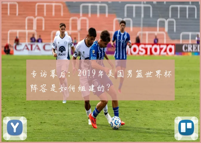 专访幕后：2019年美国男篮世界杯阵容是如何组建的？