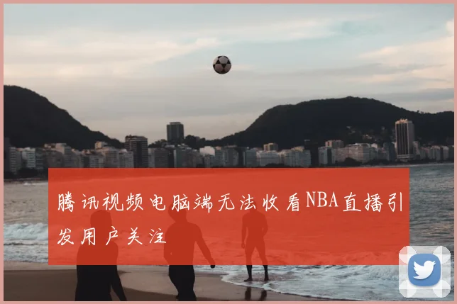 腾讯视频电脑端无法收看NBA直播引发用户关注
