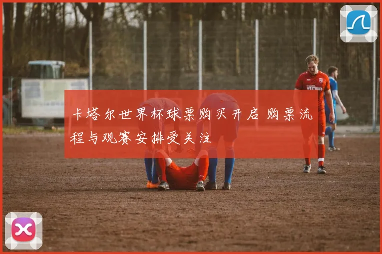 卡塔尔世界杯球票购买开启 购票流程与观赛安排受关注