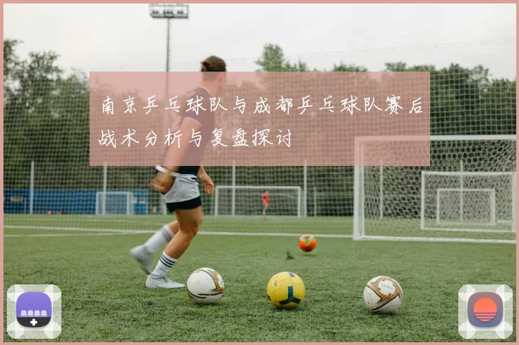 南京乒乓球队与成都乒乓球队赛后战术分析与复盘探讨