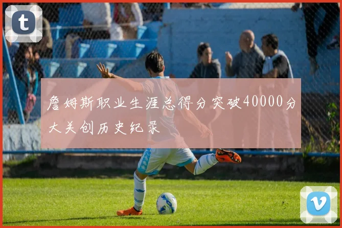 詹姆斯职业生涯总得分突破40000分大关创历史纪录