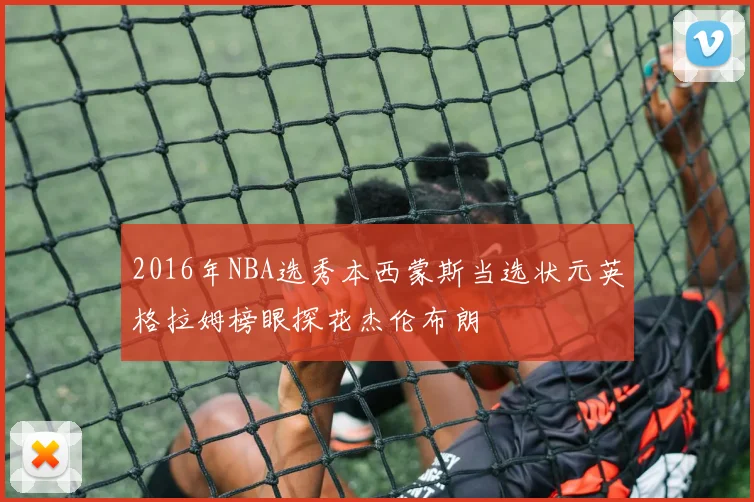 2016年NBA选秀本西蒙斯当选状元英格拉姆榜眼探花杰伦布朗