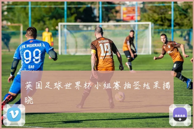 英国足球世界杯小组赛抽签结果揭晓