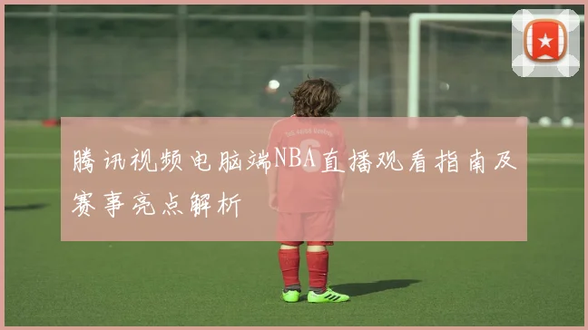 腾讯视频电脑端NBA直播观看指南及赛事亮点解析
