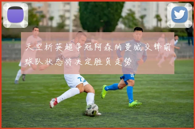 天空析英超争冠阿森纳曼城交锋前球队状态将决定胜负走势