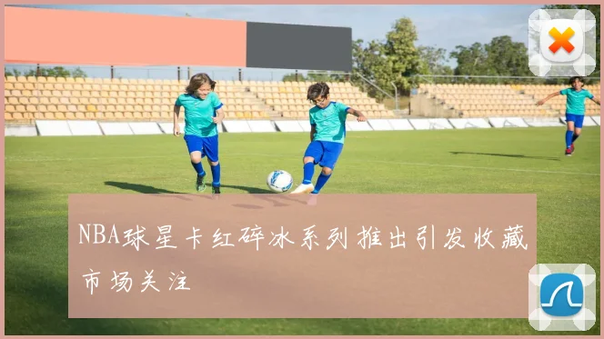NBA球星卡红碎冰系列推出引发收藏市场关注