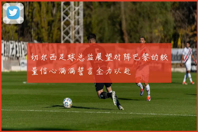 切尔西足球总监展望对阵巴黎的较量信心满满誓言全力以赴