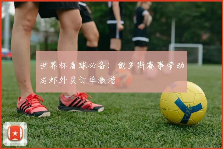 世界杯看球必备：俄罗斯赛事带动龙虾外卖订单激增