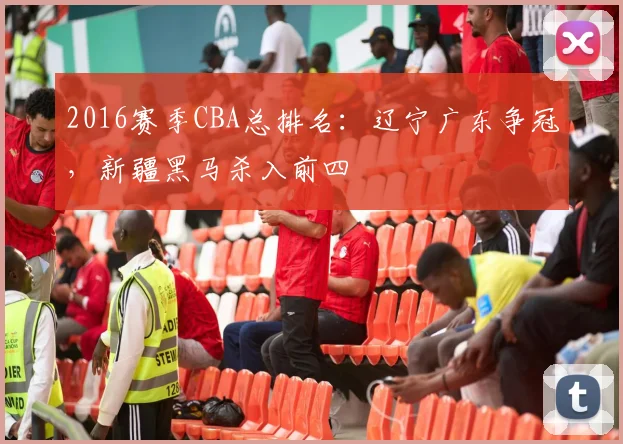 2016赛季CBA总排名：辽宁广东争冠，新疆黑马杀入前四
