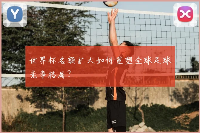 世界杯名额扩大如何重塑全球足球竞争格局？
