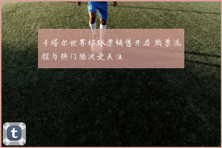 卡塔尔世界杯球票销售开启 购票流程与热门场次受关注