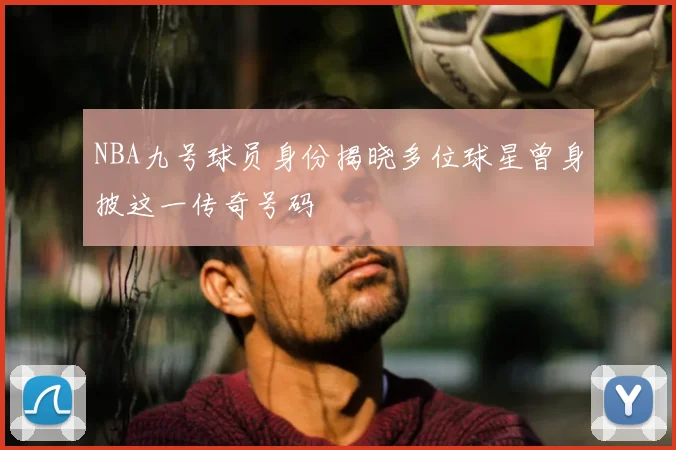 NBA九号球员身份揭晓多位球星曾身披这一传奇号码