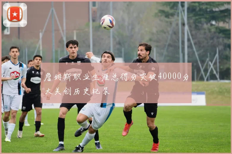 詹姆斯职业生涯总得分突破40000分大关创历史纪录