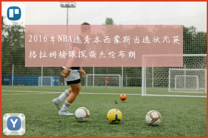 2016年NBA选秀本西蒙斯当选状元英格拉姆榜眼探花杰伦布朗