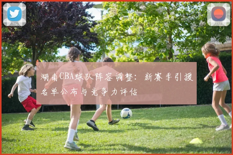 湖南CBA球队阵容调整：新赛季引援名单公布与竞争力评估