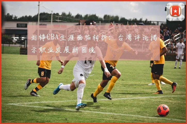 刘铮CBA生涯面临转折：台湾评论揭示职业发展新困境