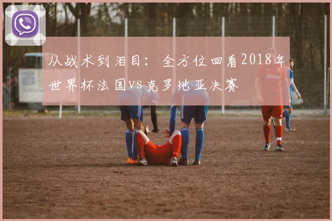 从战术到泪目：全方位回看2018年世界杯法国vs克罗地亚决赛
