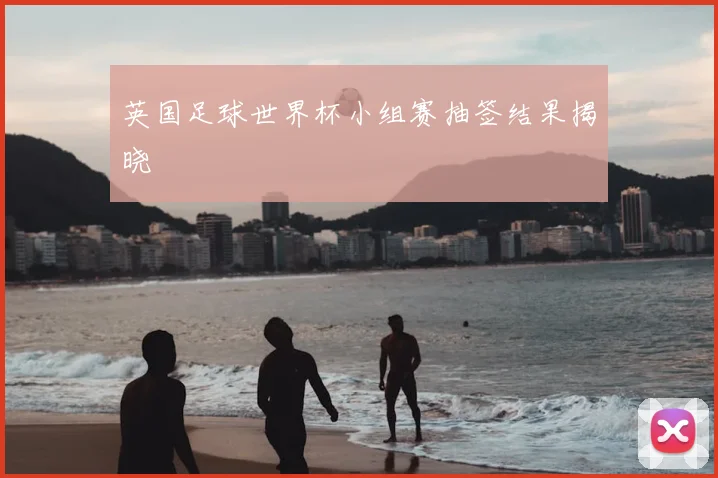 英国足球世界杯小组赛抽签结果揭晓