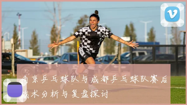 南京乒乓球队与成都乒乓球队赛后战术分析与复盘探讨