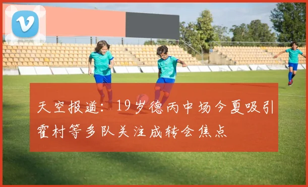 天空报道:19岁德丙中场今夏吸引霍村等多队关注成转会焦点