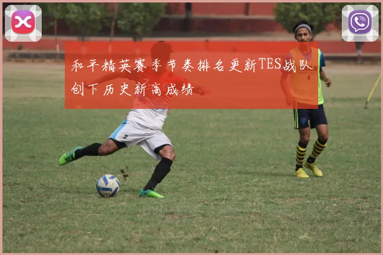和平精英赛季节奏排名更新TES战队创下历史新高成绩