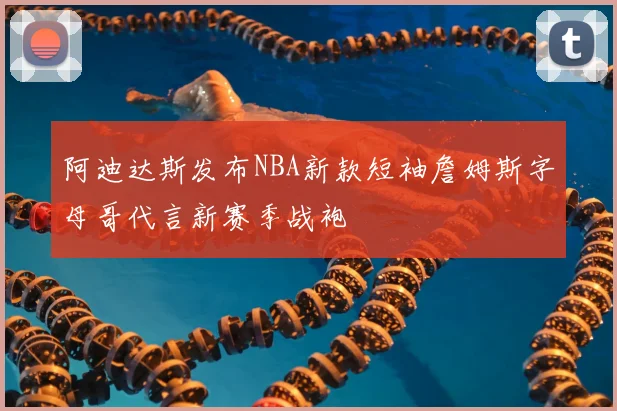 阿迪达斯发布NBA新款短袖詹姆斯字母哥代言新赛季战袍